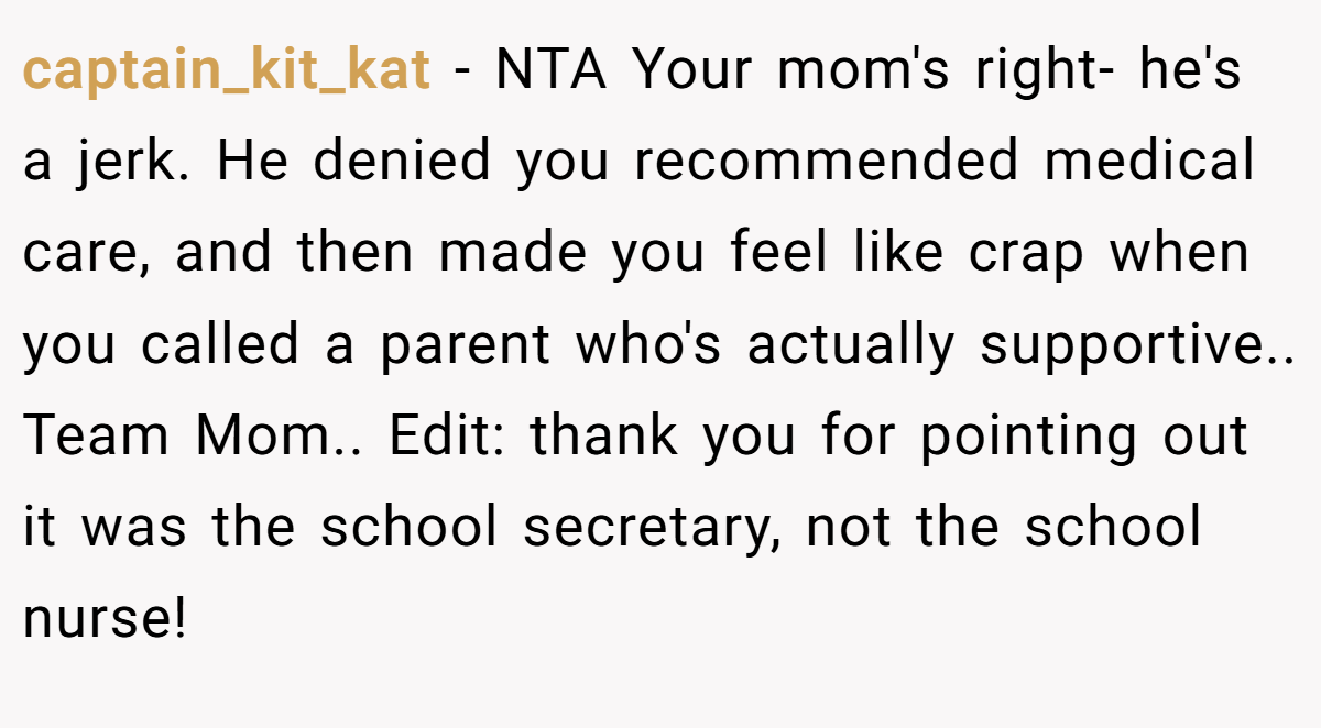 captain_kit_kat − NTA Your mom's right- he's a jerk. He denied you recommended medical care, and then made you feel like crap when you called a parent who's actually supportive.. Team Mom.. Edit: thank you for pointing out it was the school secretary, not the school nurse!