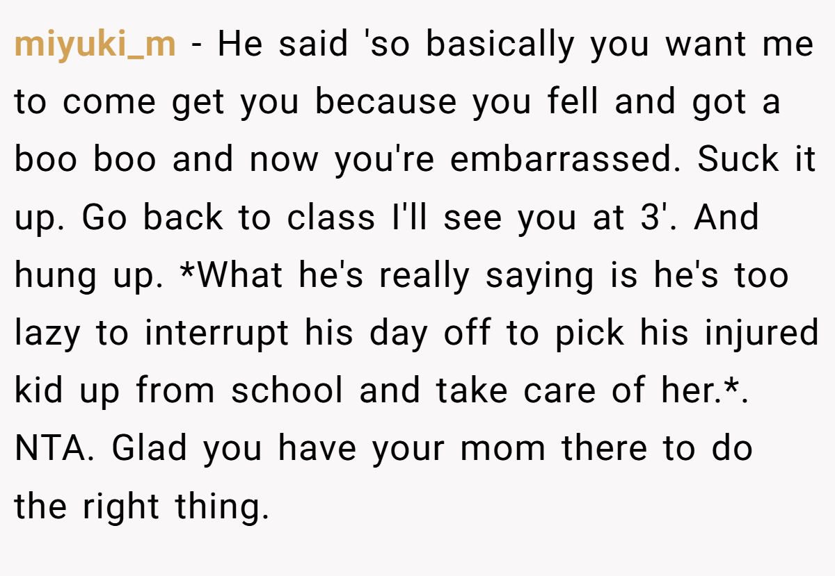 miyuki_m − He said 'so basically you want me to come get you because you fell and got a boo boo and now you're embarrassed. Suck it up. Go back to class I'll see you at 3'. And hung up. *What he's really saying is he's too lazy to interrupt his day off to pick his injured kid up from school and take care of her.*. NTA. Glad you have your mom there to do the right thing.