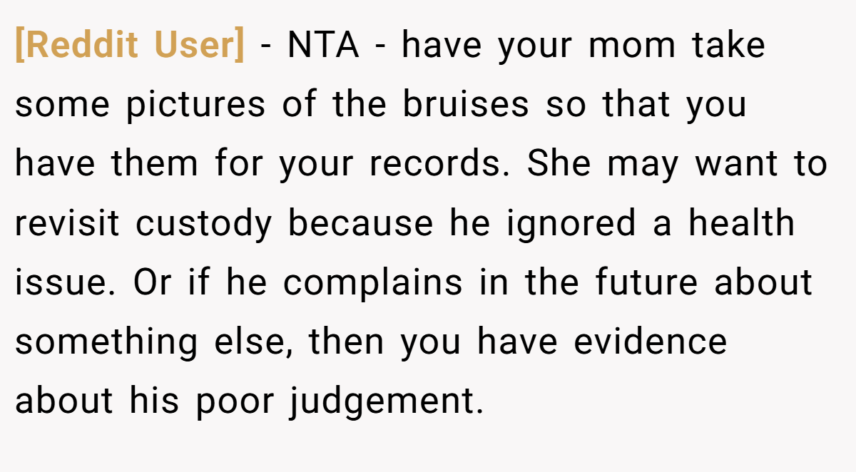 [Reddit User] − NTA - have your mom take some pictures of the bruises so that you have them for your records. She may want to revisit custody because he ignored a health issue. Or if he complains in the future about something else, then you have evidence about his poor judgement.