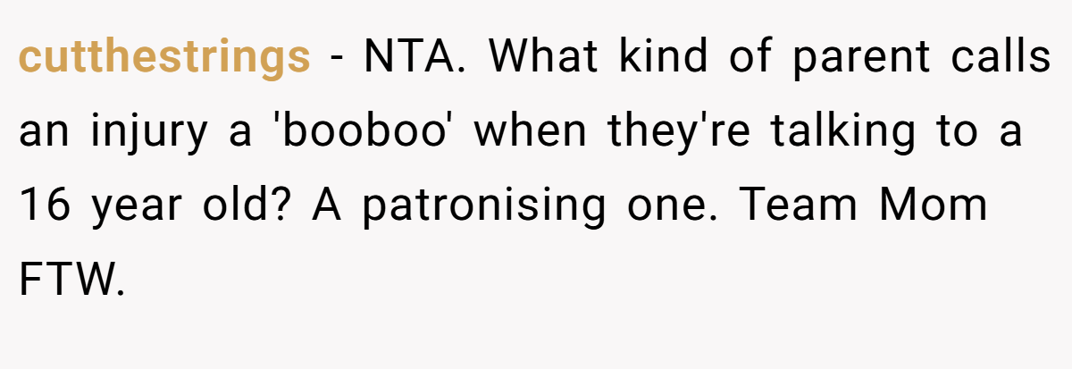 cutthestrings − NTA. What kind of parent calls an injury a 'booboo' when they're talking to a 16 year old? A patronising one. Team Mom FTW.