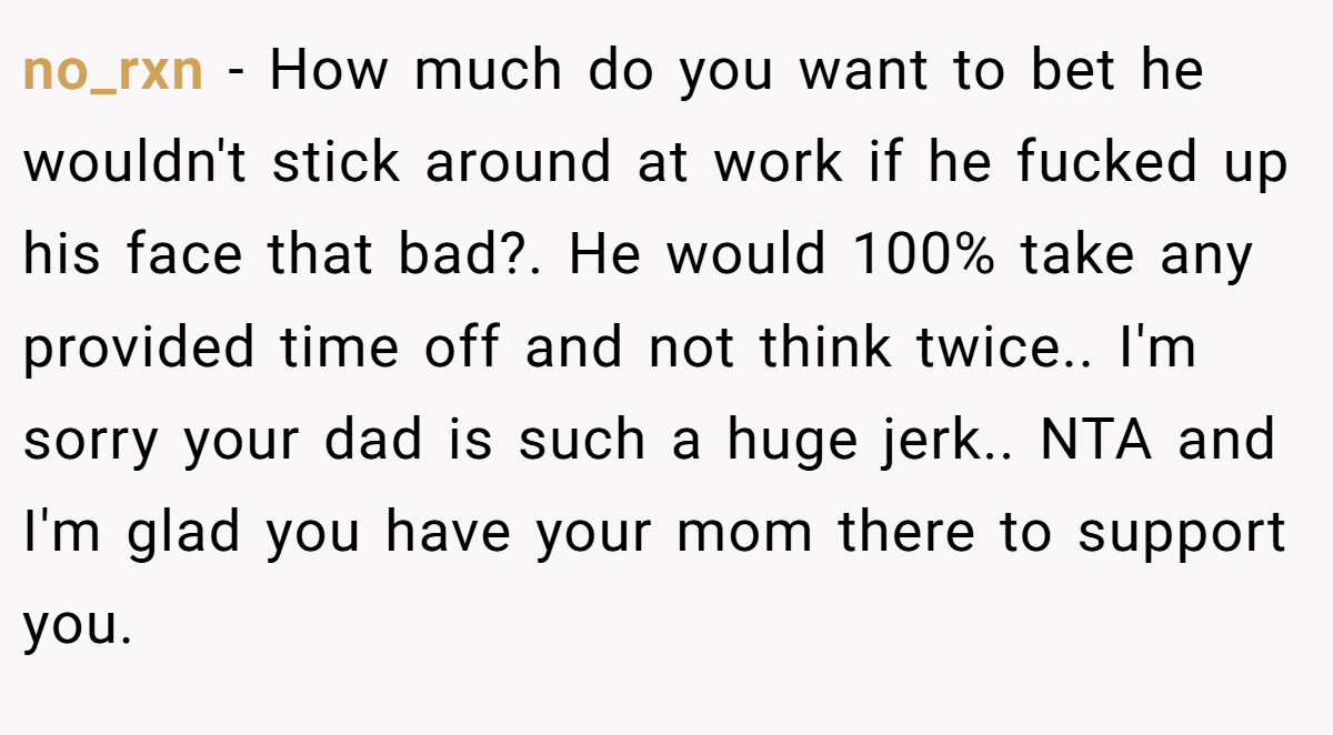 no_rxn − How much do you want to bet he wouldn't stick around at work if he fucked up his face that bad?. He would 100% take any provided time off and not think twice.. I'm sorry your dad is such a huge jerk.. NTA and I'm glad you have your mom there to support you.