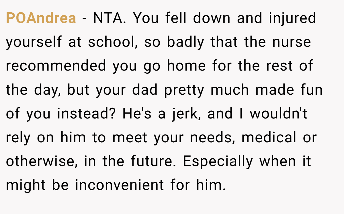 POAndrea − NTA. You fell down and injured yourself at school, so badly that the nurse recommended you go home for the rest of the day, but your dad pretty much made fun of you instead? He's a jerk, and I wouldn't rely on him to meet your needs, medical or otherwise, in the future. Especially when it might be inconvenient for him.