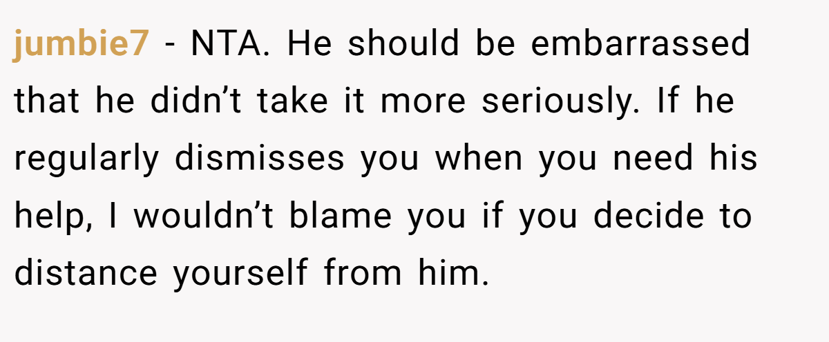 jumbie7 − NTA. He should be embarrassed that he didn’t take it more seriously. If he regularly dismisses you when you need his help, I wouldn’t blame you if you decide to distance yourself from him.