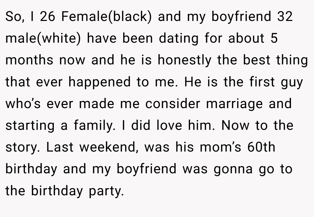So, I 26 Female(black) and my boyfriend 32 male(white) have been dating for about 5 months now and he is honestly the best thing that ever happened to me. He is the first guy who’s ever made me consider marriage and starting a family. I did love him. Now to the story. Last weekend, was his mom’s 60th birthday and my boyfriend was gonna go to the birthday party.