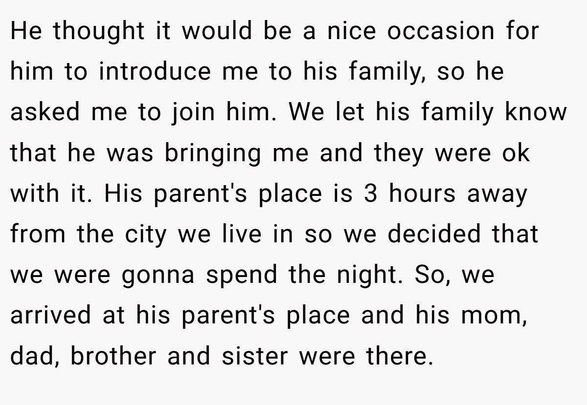 He thought it would be a nice occasion for him to introduce me to his family, so he asked me to join him. We let his family know that he was bringing me and they were ok with it. His parent's place is 3 hours away from the city we live in so we decided that we were gonna spend the night. So, we arrived at his parent's place and his mom, dad, brother and sister were there.