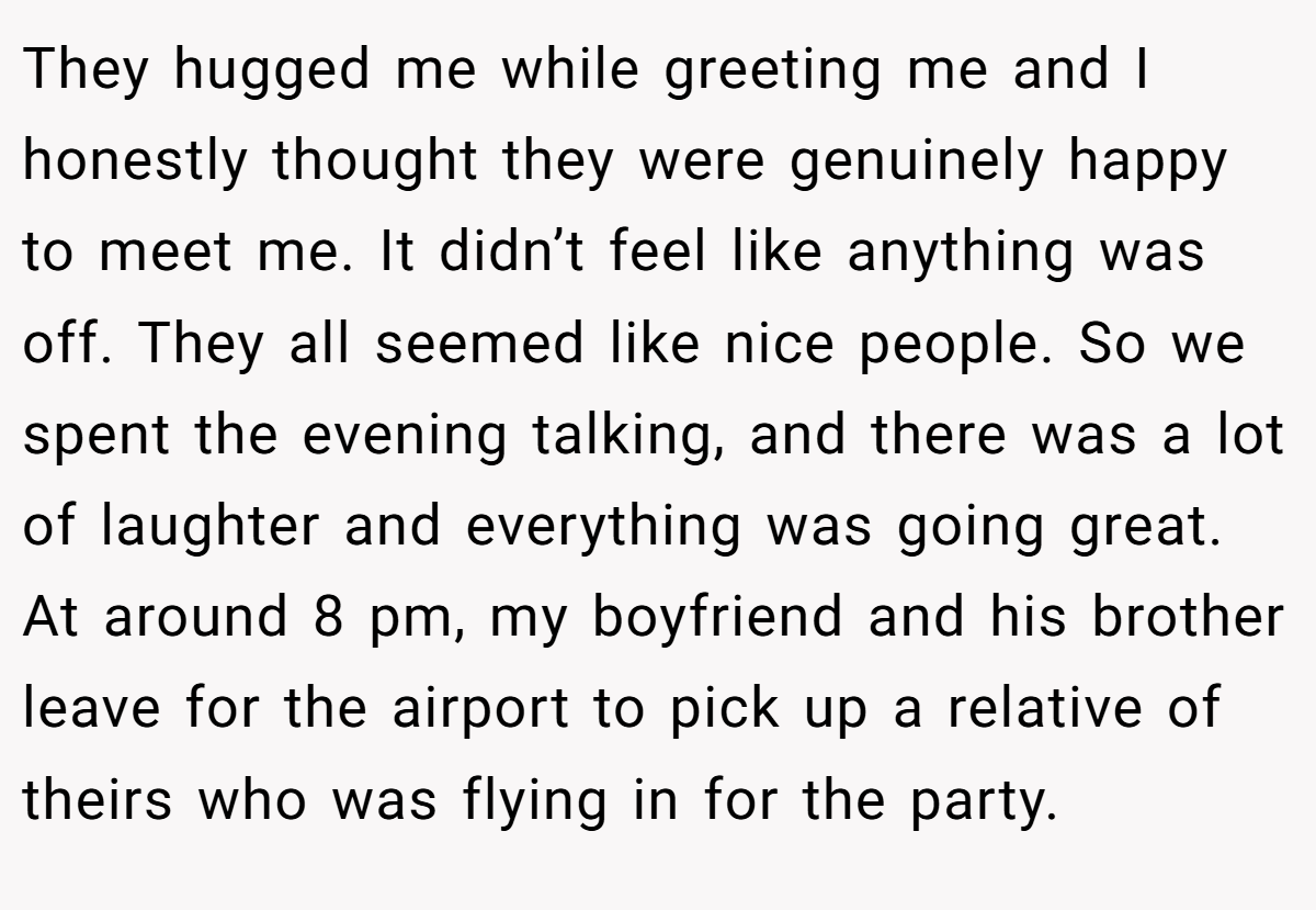 They hugged me while greeting me and I honestly thought they were genuinely happy to meet me. It didn’t feel like anything was off. They all seemed like nice people. So we spent the evening talking, and there was a lot of laughter and everything was going great. At around 8 pm, my boyfriend and his brother leave for the airport to pick up a relative of theirs who was flying in for the party.