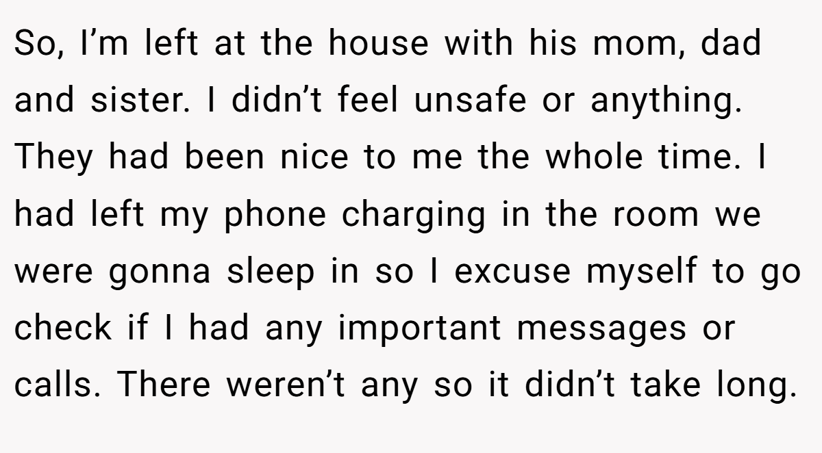So, I’m left at the house with his mom, dad and sister. I didn’t feel unsafe or anything. They had been nice to me the whole time. I had left my phone charging in the room we were gonna sleep in so I excuse myself to go check if I had any important messages or calls. There weren’t any so it didn’t take long.
