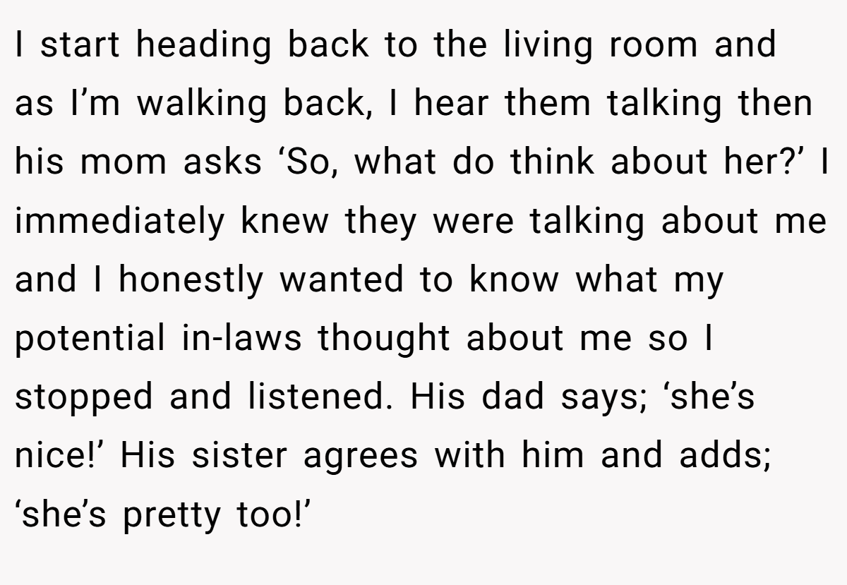 I start heading back to the living room and as I’m walking back, I hear them talking then his mom asks ‘So, what do think about her?’ I immediately knew they were talking about me and I honestly wanted to know what my potential in-laws thought about me so I stopped and listened. His dad says; ‘she’s nice!’ His sister agrees with him and adds; ‘she’s pretty too!’