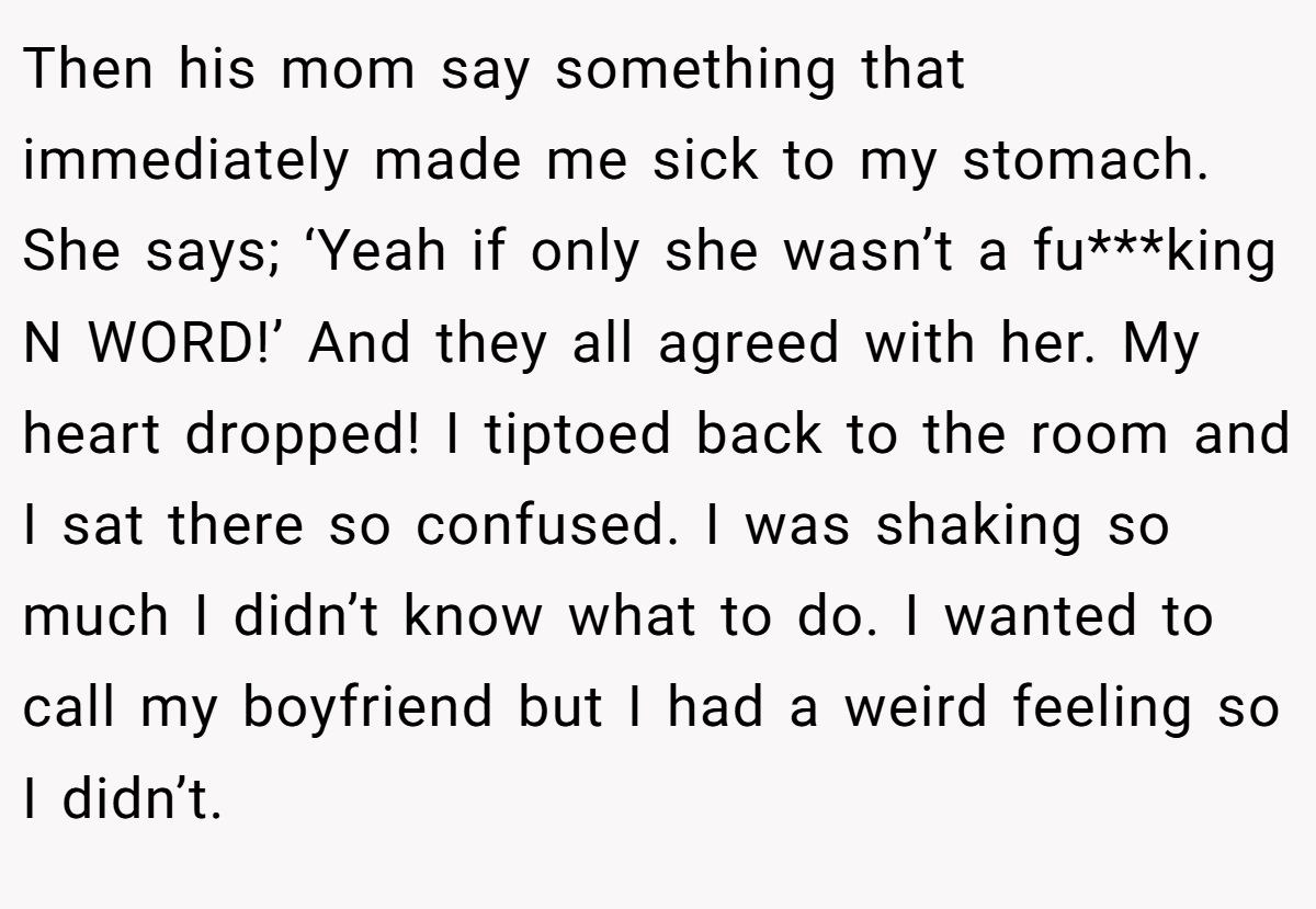 Then his mom say something that immediately made me sick to my stomach. She says; ‘Yeah if only she wasn’t a fu***king N WORD!’ And they all agreed with her. My heart dropped! I tiptoed back to the room and I sat there so confused. I was shaking so much I didn’t know what to do. I wanted to call my boyfriend but I had a weird feeling so I didn’t.