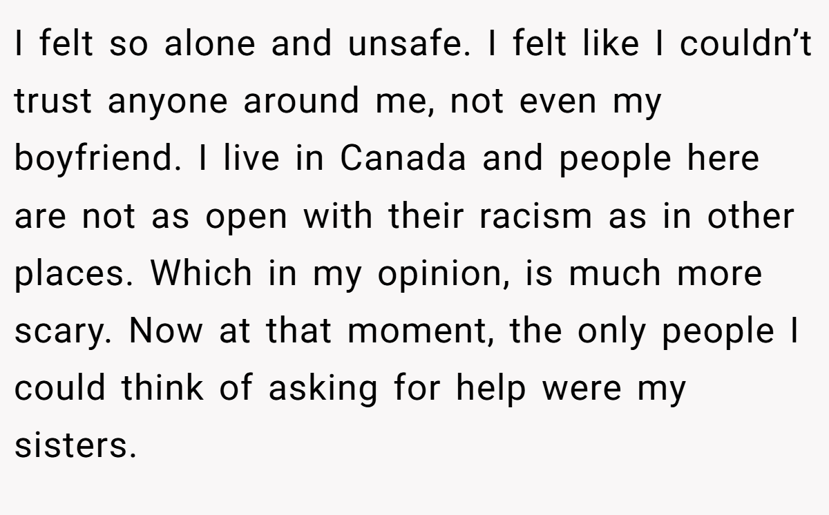 I felt so alone and unsafe. I felt like I couldn’t trust anyone around me, not even my boyfriend. I live in Canada and people here are not as open with their racism as in other places. Which in my opinion, is much more scary. Now at that moment, the only people I could think of asking for help were my sisters.