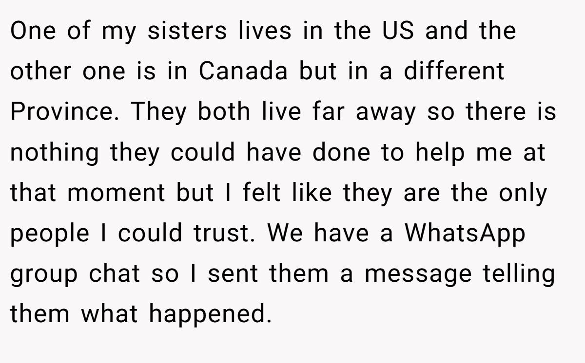 One of my sisters lives in the US and the other one is in Canada but in a different Province. They both live far away so there is nothing they could have done to help me at that moment but I felt like they are the only people I could trust. We have a WhatsApp group chat so I sent them a message telling them what happened.