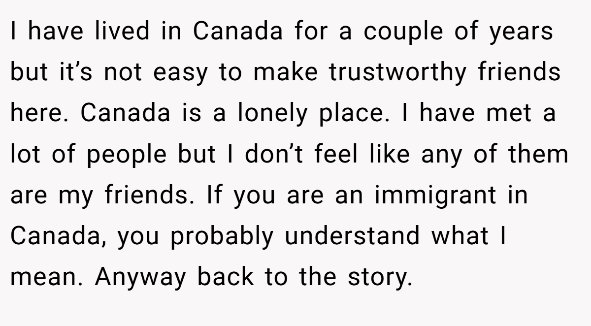 I have lived in Canada for a couple of years but it’s not easy to make trustworthy friends here. Canada is a lonely place. I have met a lot of people but I don’t feel like any of them are my friends. If you are an immigrant in Canada, you probably understand what I mean. Anyway back to the story.
