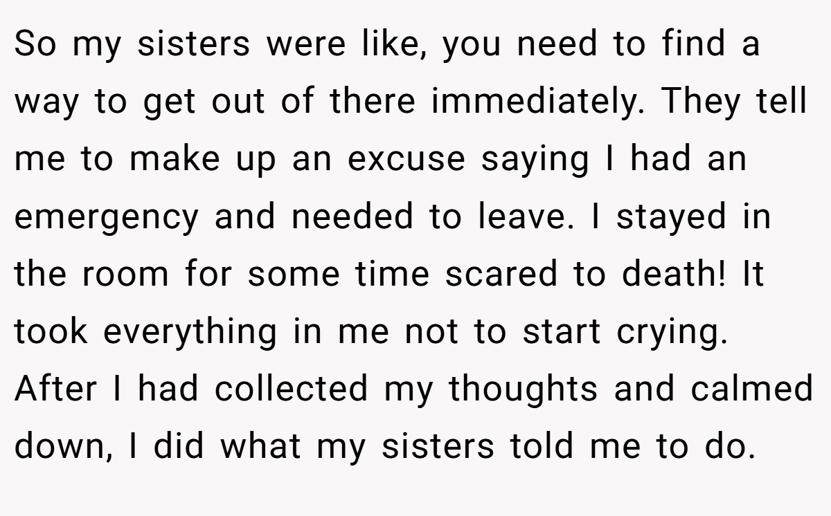 So my sisters were like, you need to find a way to get out of there immediately. They tell me to make up an excuse saying I had an emergency and needed to leave. I stayed in the room for some time scared to death! It took everything in me not to start crying. After I had collected my thoughts and calmed down, I did what my sisters told me to do.