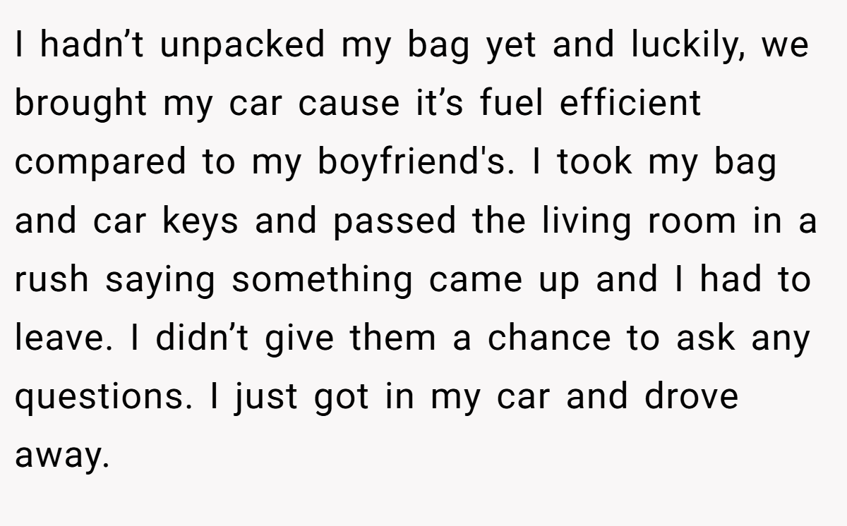 I hadn’t unpacked my bag yet and luckily, we brought my car cause it’s fuel efficient compared to my boyfriend's. I took my bag and car keys and passed the living room in a rush saying something came up and I had to leave. I didn’t give them a chance to ask any questions. I just got in my car and drove away.