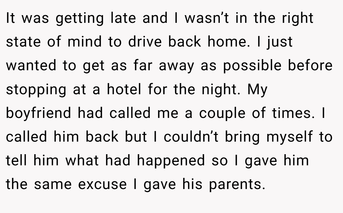 It was getting late and I wasn’t in the right state of mind to drive back home. I just wanted to get as far away as possible before stopping at a hotel for the night. My boyfriend had called me a couple of times. I called him back but I couldn’t bring myself to tell him what had happened so I gave him the same excuse I gave his parents.