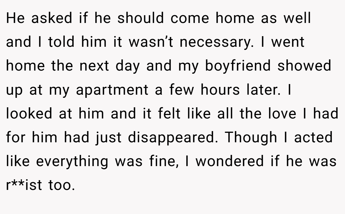He asked if he should come home as well and I told him it wasn’t necessary. I went home the next day and my boyfriend showed up at my apartment a few hours later. I looked at him and it felt like all the love I had for him had just disappeared. Though I acted like everything was fine, I wondered if he was r**ist too.