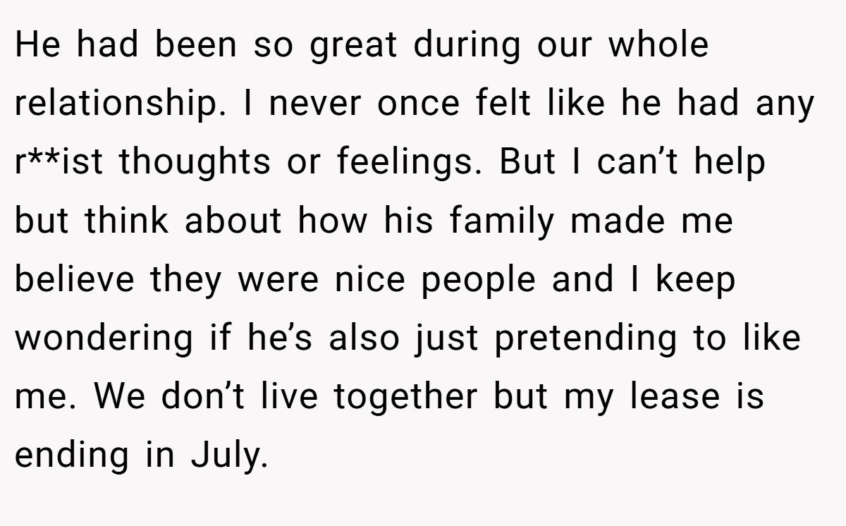 He had been so great during our whole relationship. I never once felt like he had any r**ist thoughts or feelings. But I can’t help but think about how his family made me believe they were nice people and I keep wondering if he’s also just pretending to like me. We don’t live together but my lease is ending in July.