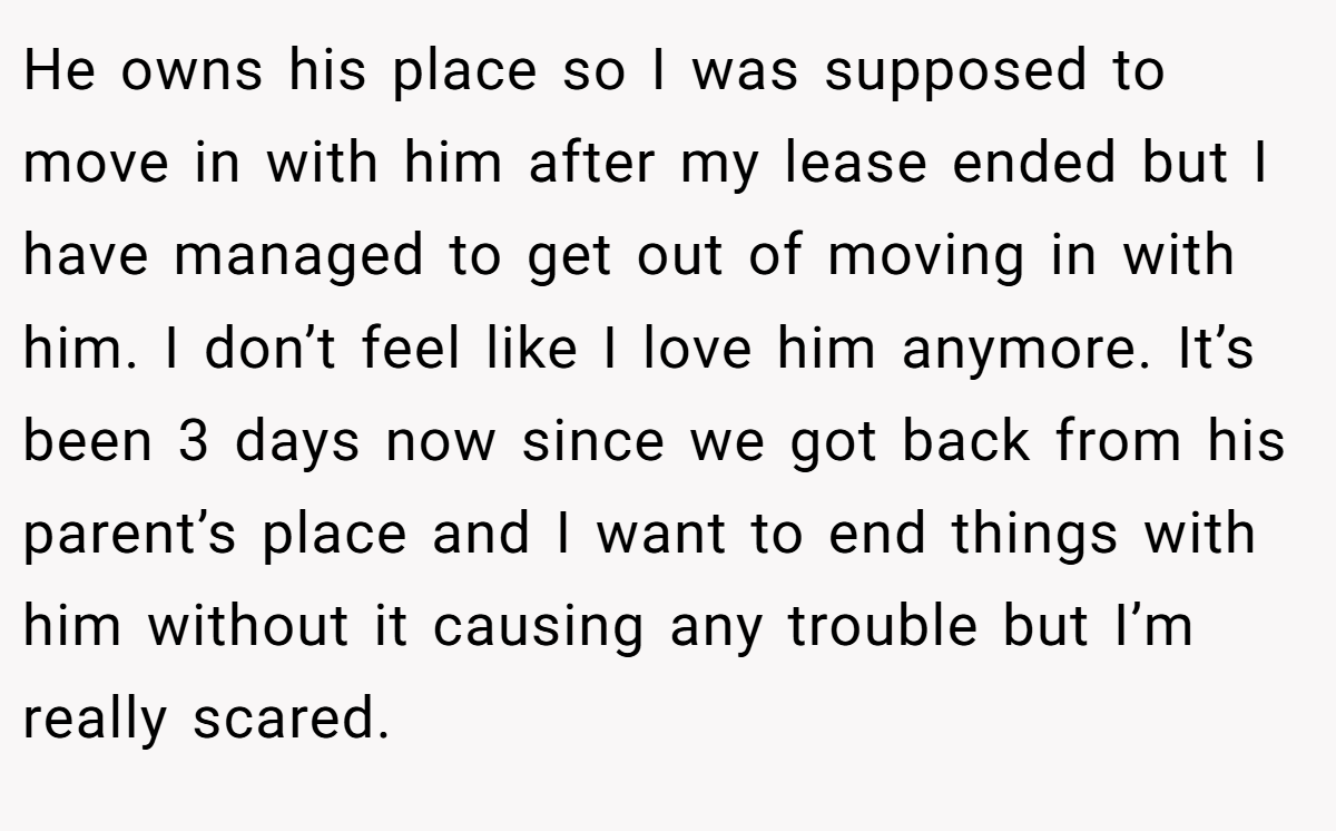 He owns his place so I was supposed to move in with him after my lease ended but I have managed to get out of moving in with him. I don’t feel like I love him anymore. It’s been 3 days now since we got back from his parent’s place and I want to end things with him without it causing any trouble but I’m really scared.