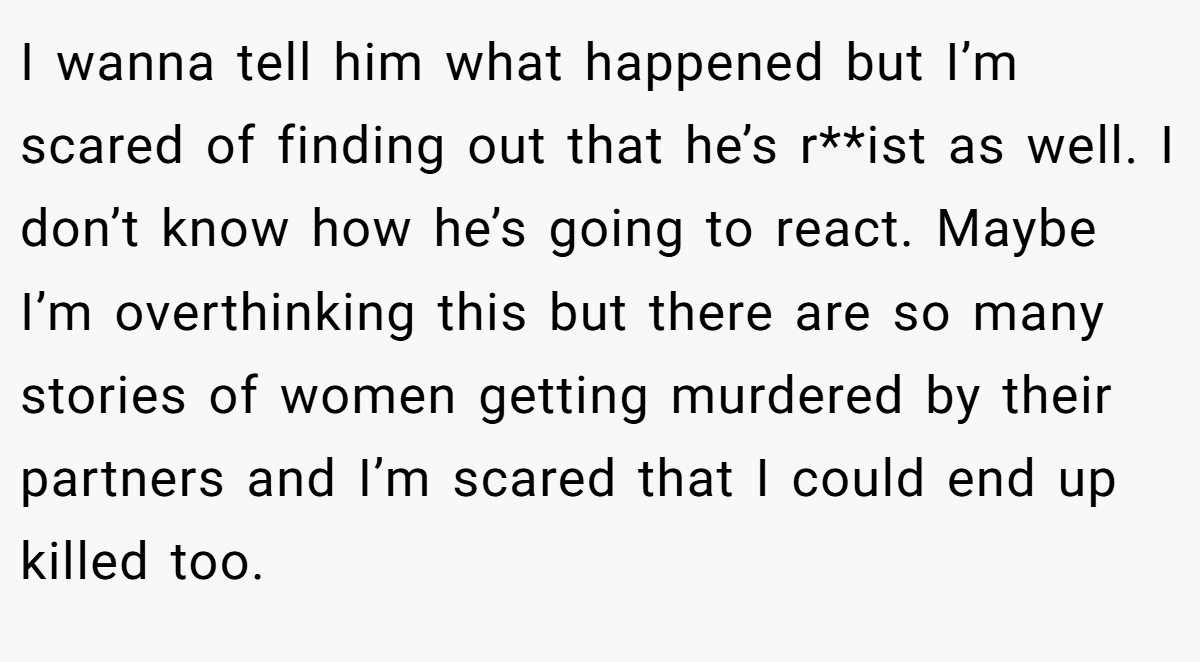 I wanna tell him what happened but I’m scared of finding out that he’s r**ist as well. I don’t know how he’s going to react. Maybe I’m overthinking this but there are so many stories of women getting murdered by their partners and I’m scared that I could end up killed too.