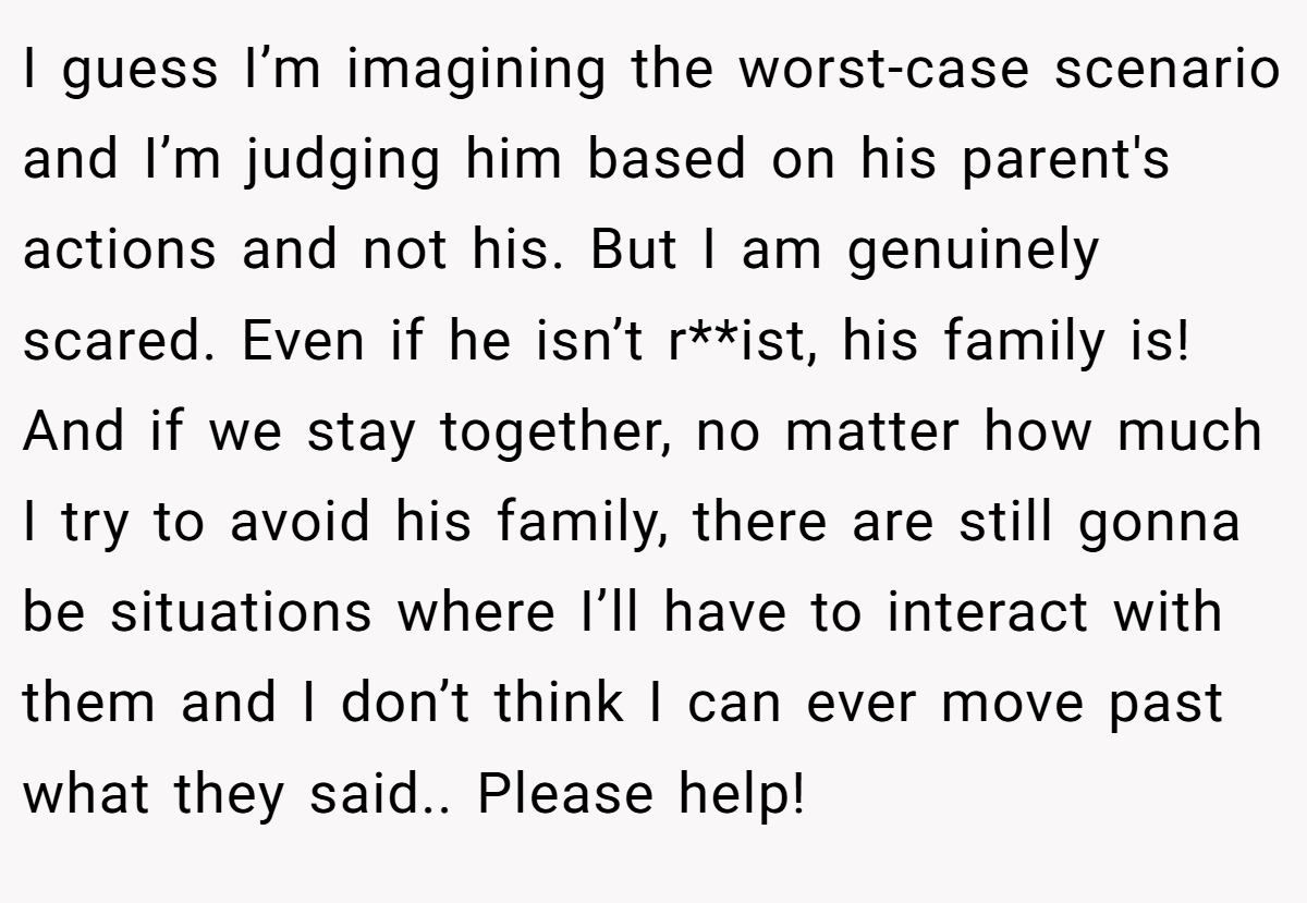 I guess I’m imagining the worst-case scenario and I’m judging him based on his parent's actions and not his. But I am genuinely scared. Even if he isn’t r**ist, his family is! And if we stay together, no matter how much I try to avoid his family, there are still gonna be situations where I’ll have to interact with them and I don’t think I can ever move past what they said.. Please help!