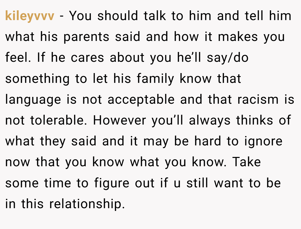 kileyvvv − You should talk to him and tell him what his parents said and how it makes you feel. If he cares about you he’ll say/do something to let his family know that language is not acceptable and that racism is not tolerable. However you’ll always thinks of what they said and it may be hard to ignore now that you know what you know. Take some time to figure out if u still want to be in this relationship.