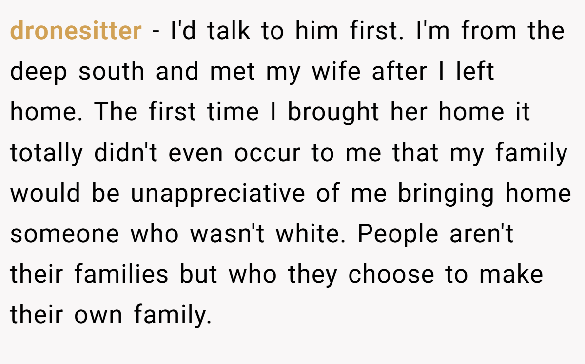 dronesitter − I'd talk to him first. I'm from the deep south and met my wife after I left home. The first time I brought her home it totally didn't even occur to me that my family would be unappreciative of me bringing home someone who wasn't white. People aren't their families but who they choose to make their own family.