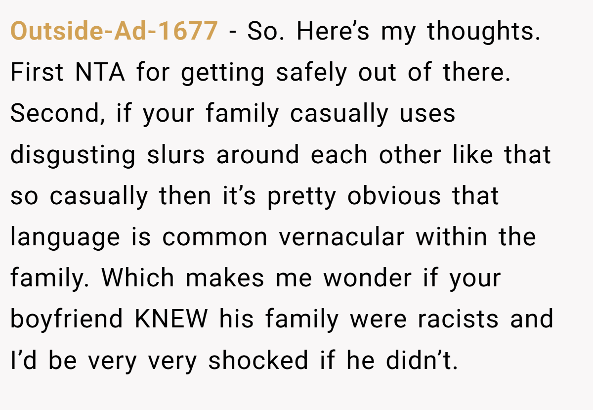 Outside-Ad-1677 − So. Here’s my thoughts. First NTA for getting safely out of there. Second, if your family casually uses disgusting slurs around each other like that so casually then it’s pretty obvious that language is common vernacular within the family. Which makes me wonder if your boyfriend KNEW his family were racists and I’d be very very shocked if he didn’t.