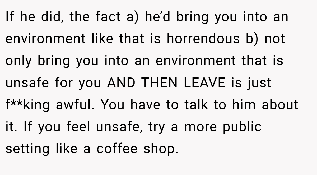 If he did, the fact a) he’d bring you into an environment like that is horrendous b) not only bring you into an environment that is unsafe for you AND THEN LEAVE is just f**king awful. You have to talk to him about it. If you feel unsafe, try a more public setting like a coffee shop.