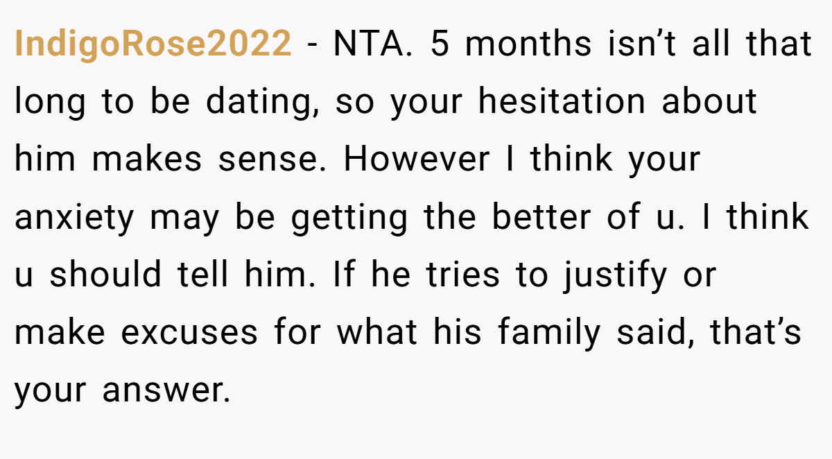 IndigoRose2022 − NTA. 5 months isn’t all that long to be dating, so your hesitation about him makes sense. However I think your anxiety may be getting the better of u. I think u should tell him. If he tries to justify or make excuses for what his family said, that’s your answer.