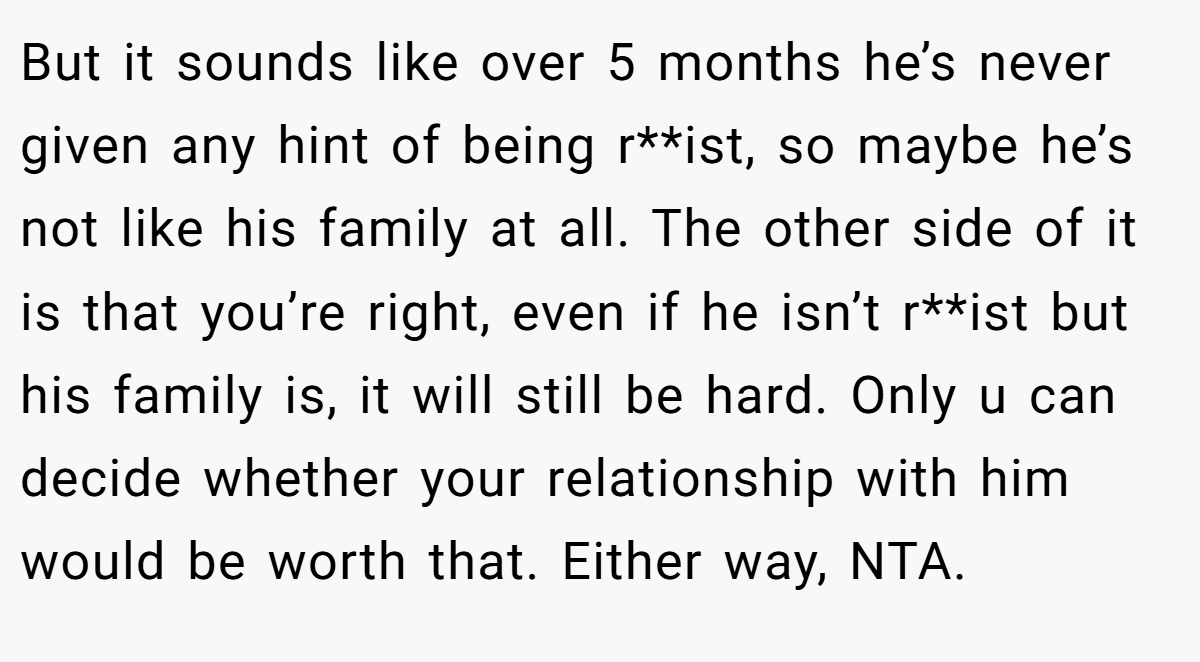 But it sounds like over 5 months he’s never given any hint of being r**ist, so maybe he’s not like his family at all. The other side of it is that you’re right, even if he isn’t r**ist but his family is, it will still be hard. Only u can decide whether your relationship with him would be worth that. Either way, NTA.