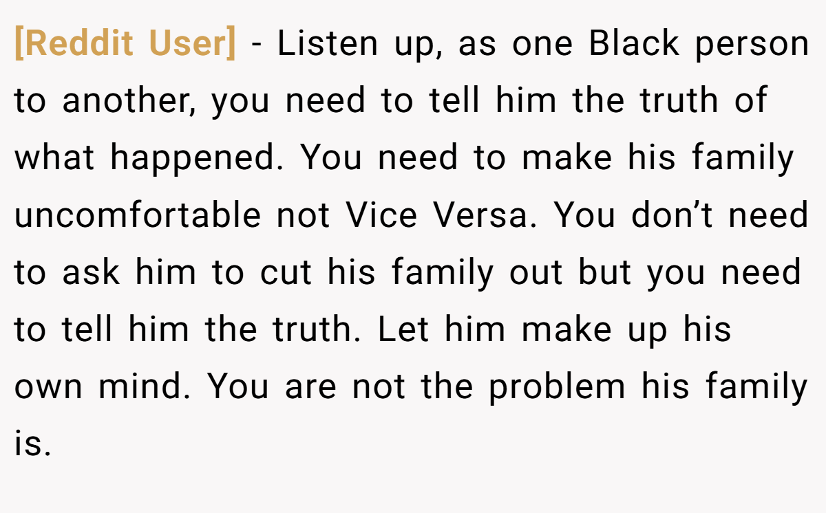 [Reddit User] − Listen up, as one Black person to another, you need to tell him the truth of what happened. You need to make his family uncomfortable not Vice Versa. You don’t need to ask him to cut his family out but you need to tell him the truth. Let him make up his own mind. You are not the problem his family is.