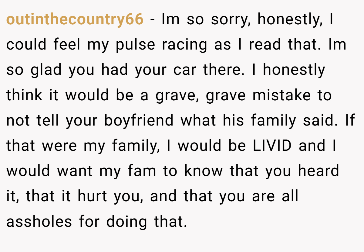 outinthecountry66 − Im so sorry, honestly, I could feel my pulse racing as I read that. Im so glad you had your car there. I honestly think it would be a grave, grave mistake to not tell your boyfriend what his family said. If that were my family, I would be LIVID and I would want my fam to know that you heard it, that it hurt you, and that you are all assholes for doing that.