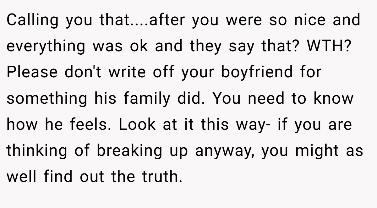 Calling you that....after you were so nice and everything was ok and they say that? WTH? Please don't write off your boyfriend for something his family did. You need to know how he feels. Look at it this way- if you are thinking of breaking up anyway, you might as well find out the truth.