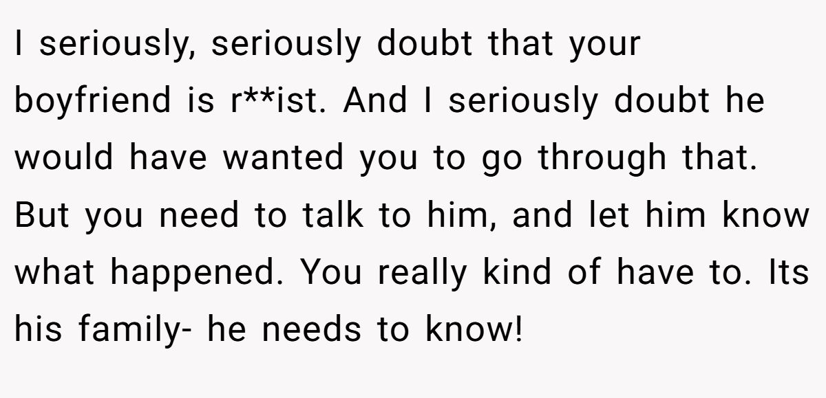 I seriously, seriously doubt that your boyfriend is r**ist. And I seriously doubt he would have wanted you to go through that. But you need to talk to him, and let him know what happened. You really kind of have to. Its his family- he needs to know!