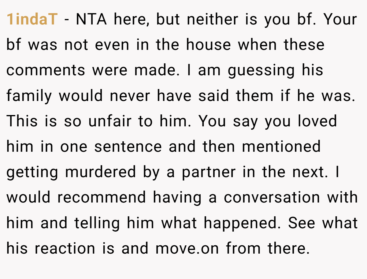 1indaT − NTA here, but neither is you bf. Your bf was not even in the house when these comments were made. I am guessing his family would never have said them if he was. This is so unfair to him. You say you loved him in one sentence and then mentioned getting murdered by a partner in the next. I would recommend having a conversation with him and telling him what happened. See what his reaction is and move.on from there.