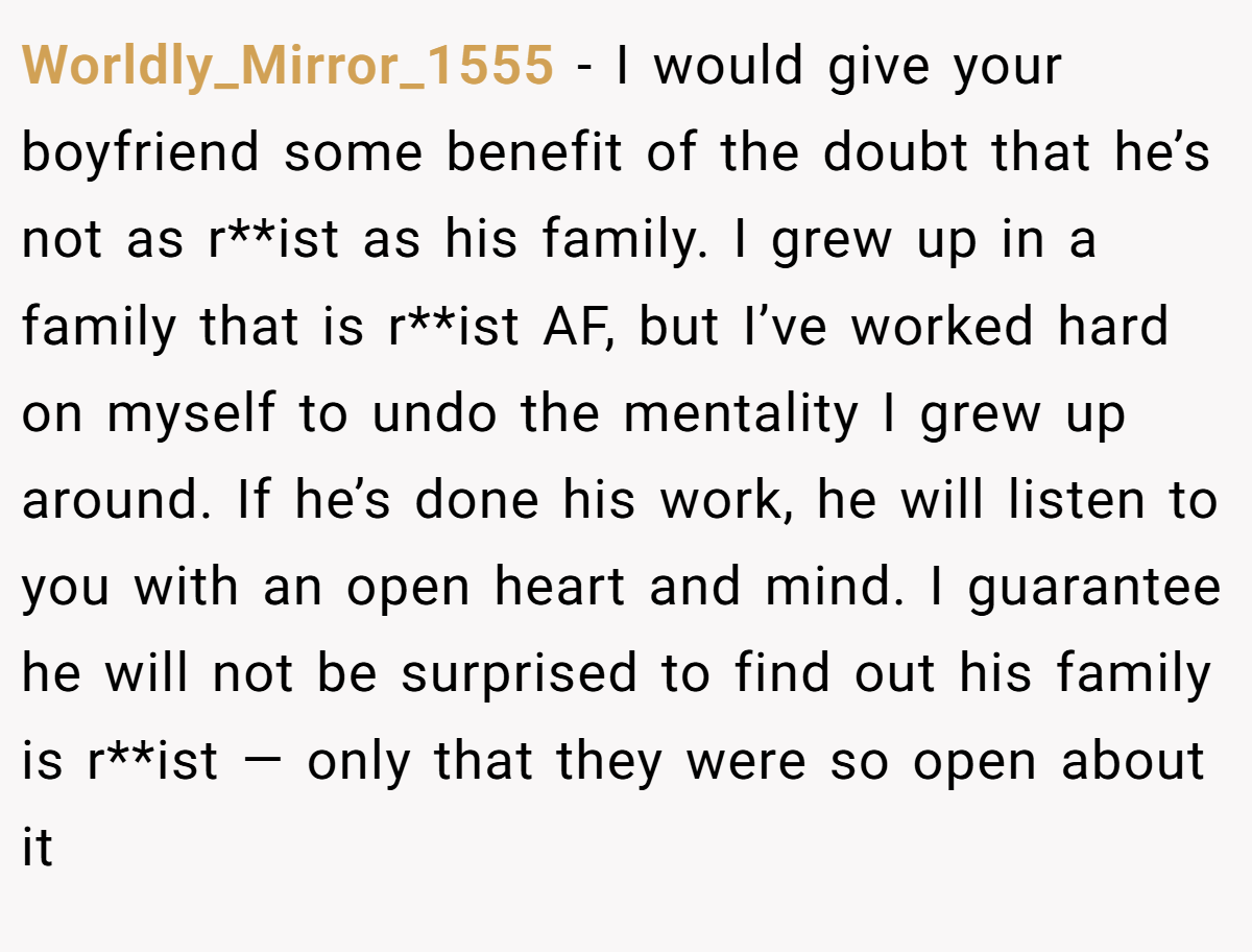 Worldly_Mirror_1555 − I would give your boyfriend some benefit of the doubt that he’s not as r**ist as his family. I grew up in a family that is r**ist AF, but I’ve worked hard on myself to undo the mentality I grew up around. If he’s done his work, he will listen to you with an open heart and mind. I guarantee he will not be surprised to find out his family is r**ist — only that they were so open about it