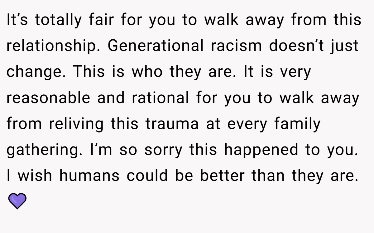 It’s totally fair for you to walk away from this relationship. Generational racism doesn’t just change. This is who they are. It is very reasonable and rational for you to walk away from reliving this trauma at every family gathering. I’m so sorry this happened to you. I wish humans could be better than they are. 💜