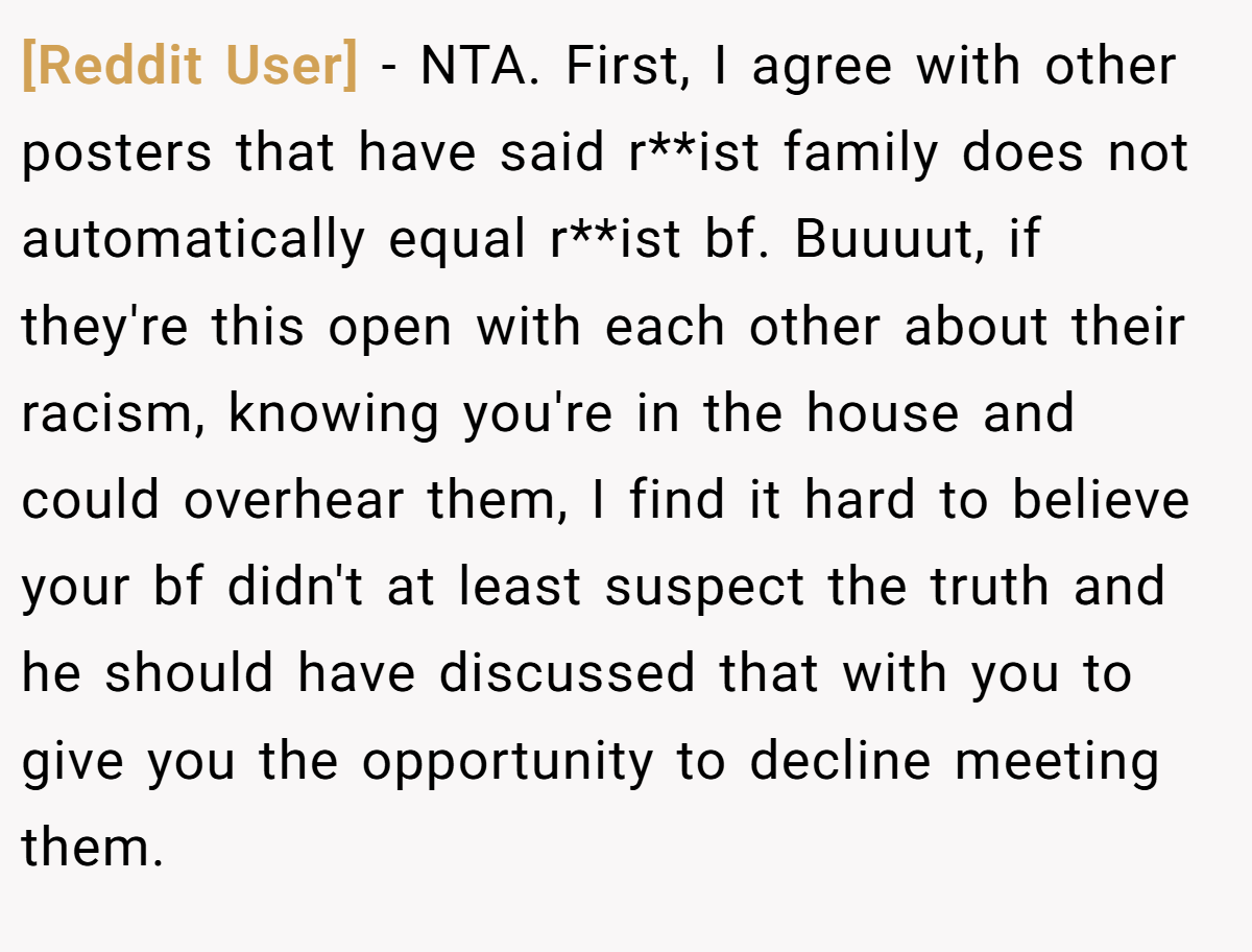 [Reddit User] − NTA. First, I agree with other posters that have said r**ist family does not automatically equal r**ist bf. Buuuut, if they're this open with each other about their racism, knowing you're in the house and could overhear them, I find it hard to believe your bf didn't at least suspect the truth and he should have discussed that with you to give you the opportunity to decline meeting them.
