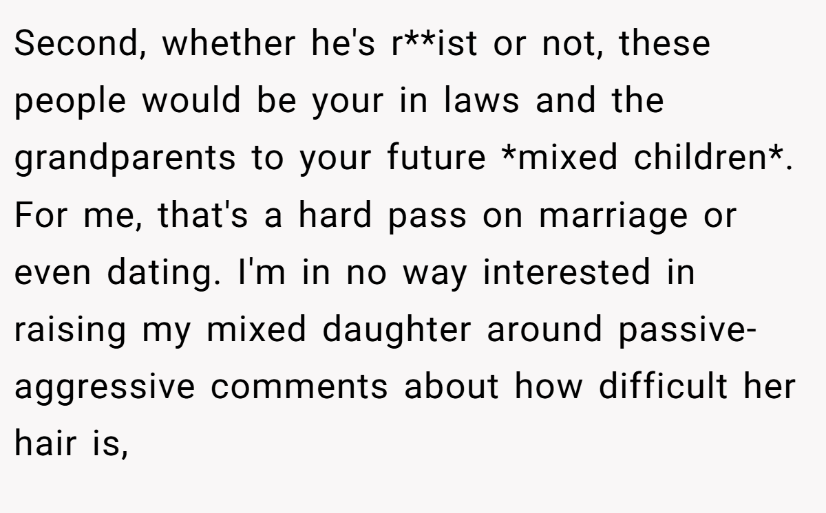 Second, whether he's r**ist or not, these people would be your in laws and the grandparents to your future *mixed children*. For me, that's a hard pass on marriage or even dating. I'm in no way interested in raising my mixed daughter around passive-aggressive comments about how difficult her hair is,