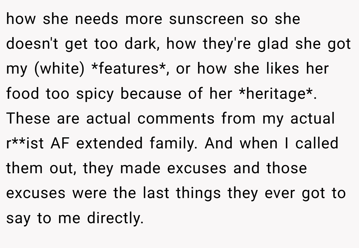 how she needs more sunscreen so she doesn't get too dark, how they're glad she got my (white) *features*, or how she likes her food too spicy because of her *heritage*. These are actual comments from my actual r**ist AF extended family. And when I called them out, they made excuses and those excuses were the last things they ever got to say to me directly.