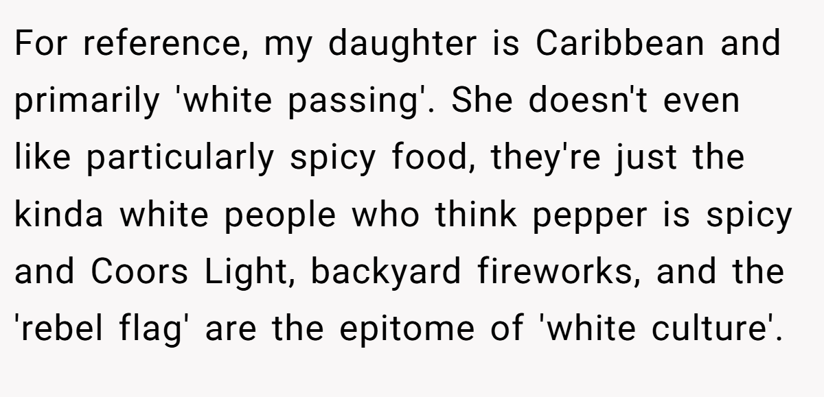 For reference, my daughter is Caribbean and primarily 'white passing'. She doesn't even like particularly spicy food, they're just the kinda white people who think pepper is spicy and Coors Light, backyard fireworks, and the 'rebel flag' are the epitome of 'white culture'.