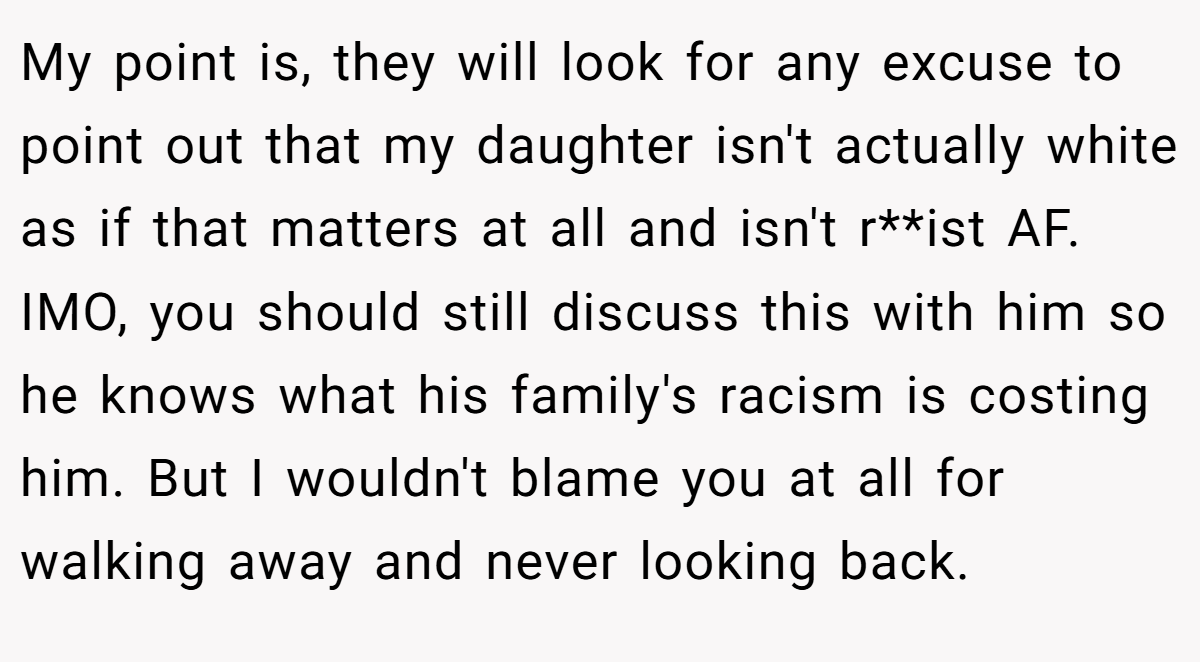 My point is, they will look for any excuse to point out that my daughter isn't actually white as if that matters at all and isn't r**ist AF. IMO, you should still discuss this with him so he knows what his family's racism is costing him. But I wouldn't blame you at all for walking away and never looking back.