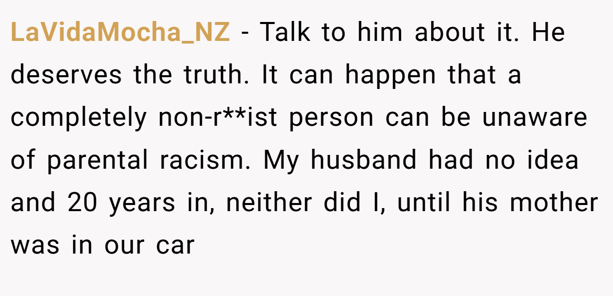 LaVidaMocha_NZ − Talk to him about it. He deserves the truth. It can happen that a completely non-r**ist person can be unaware of parental racism. My husband had no idea and 20 years in, neither did I, until his mother was in our car
