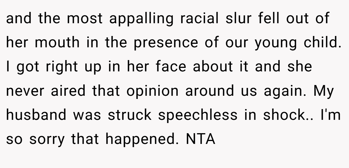and the most appalling racial slur fell out of her mouth in the presence of our young child. I got right up in her face about it and she never aired that opinion around us again. My husband was struck speechless in shock.. I'm so sorry that happened. NTA