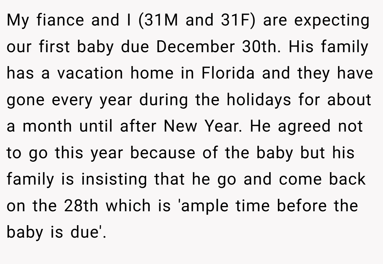 My fiance and I (31M and 31F) are expecting our first baby due December 30th. His family has a vacation home in Florida and they have gone every year during the holidays for about a month until after New Year. He agreed not to go this year because of the baby but his family is insisting that he go and come back on the 28th which is 'ample time before the baby is due'.