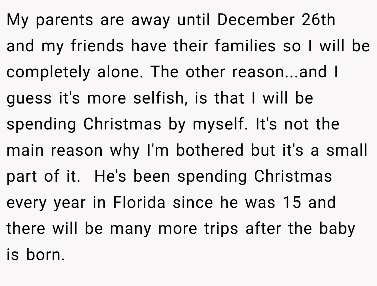 My parents are away until December 26th and my friends have their families so I will be completely alone. The other reason...and I guess it's more selfish, is that I will be spending Christmas by myself. It's not the main reason why I'm bothered but it's a small part of it.  He's been spending Christmas every year in Florida since he was 15 and there will be many more trips after the baby is born.