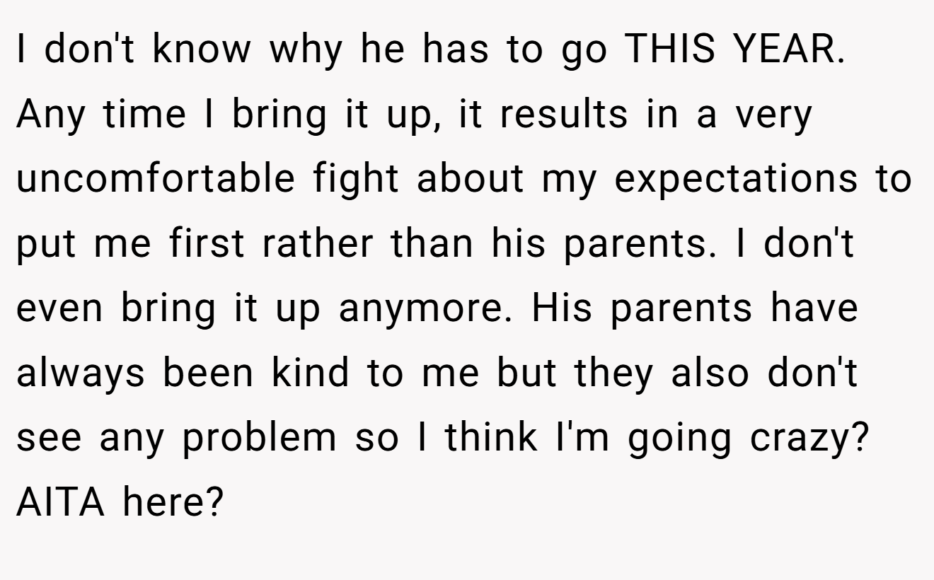 I don't know why he has to go THIS YEAR. Any time I bring it up, it results in a very uncomfortable fight about my expectations to put me first rather than his parents. I don't even bring it up anymore. His parents have always been kind to me but they also don't see any problem so I think I'm going crazy? AITA here?