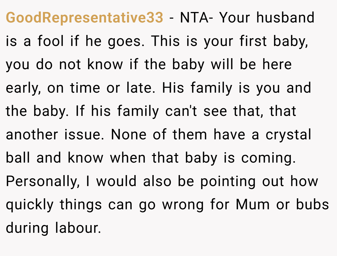 GoodRepresentative33 - NTA- Your husband is a fool if he goes. This is your first baby, you do not know if the baby will be here early, on time or late. His family is you and the baby. If his family can't see that, that another issue. None of them have a crystal ball and know when that baby is coming. Personally, I would also be pointing out how quickly things can go wrong for Mum or bubs during labour.