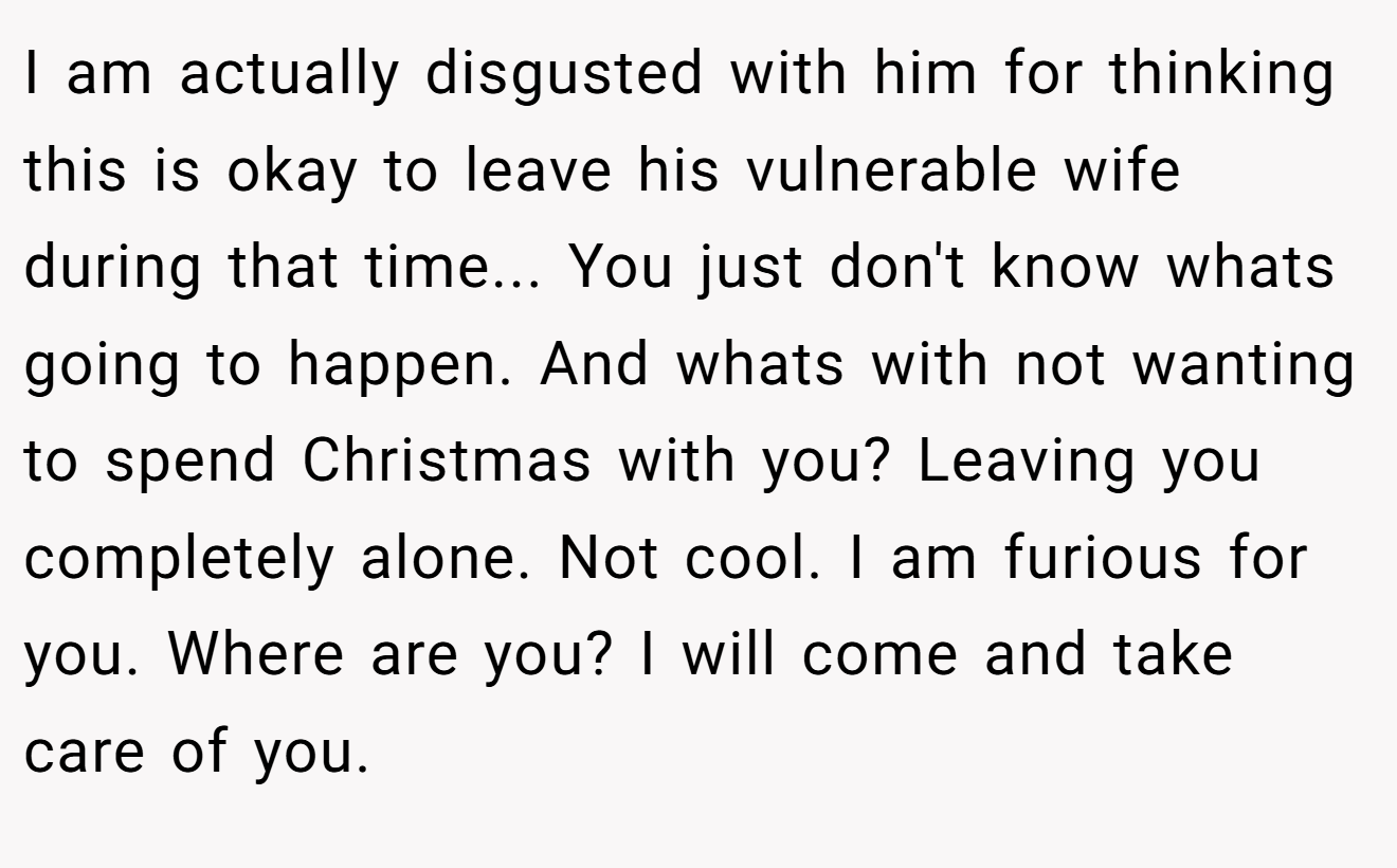 I am actually disgusted with him for thinking this is okay to leave his vulnerable wife during that time... You just don't know whats going to happen. And whats with not wanting to spend Christmas with you? Leaving you completely alone. Not cool. I am furious for you. Where are you? I will come and take care of you.