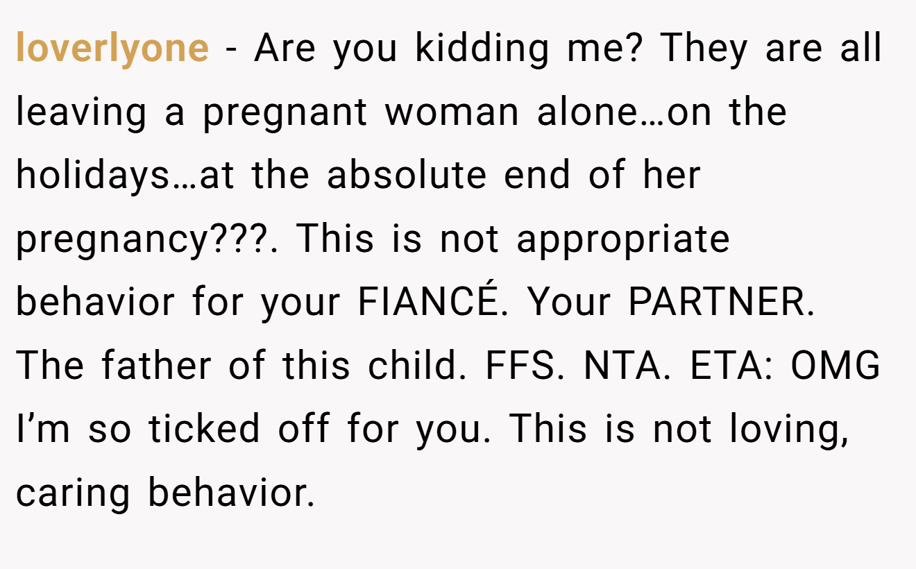 loverlyone - Are you kidding me? They are all leaving a pregnant woman alone…on the holidays…at the absolute end of her pregnancy???. This is not appropriate behavior for your FIANCÉ. Your PARTNER. The father of this child. FFS. NTA. ETA: OMG I’m so ticked off for you. This is not loving, caring behavior.